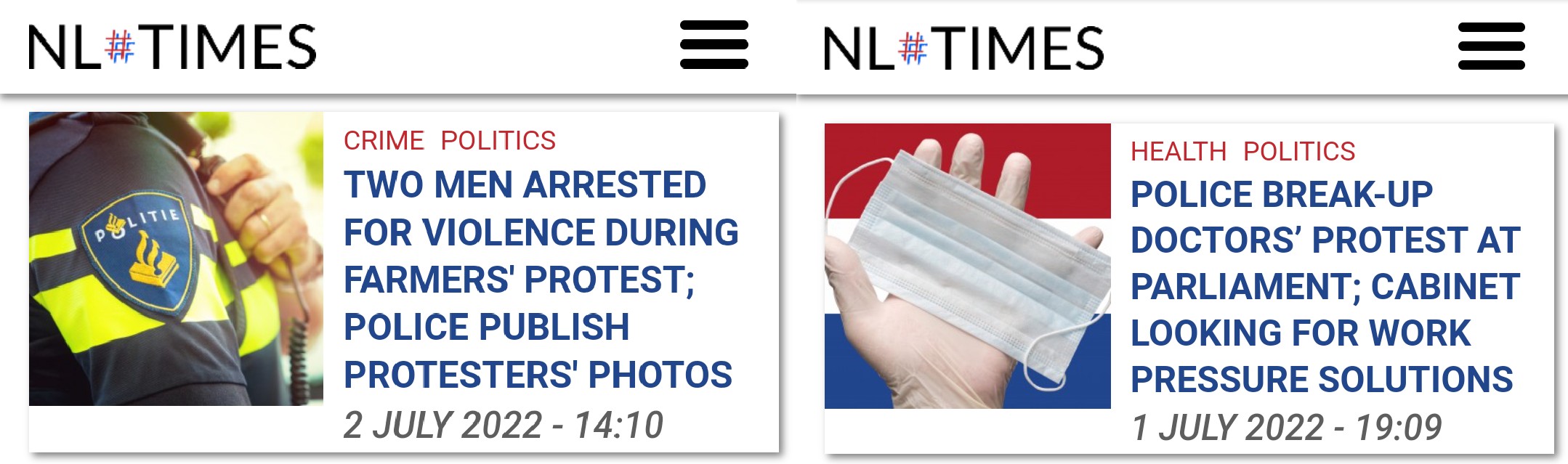 ITIE NL#TIMES &bull; NL#TIMES CRIME POLITICS TWO MEN ARRESTED FOR VIOLENCE DURING FARMERS' PROTEST; POLICE PUBLISH PROTESTERS' PHOTOS 2 JULY 2022 - 14:10 HEALTH POLITICS POLICE BREAK-UP DOCTORS' PROTEST AT PARLIAMENT; CABINET LOOKING FOR WORK PRESSURE SOLUTIONS 1 JULY 2022 - 19:09 P