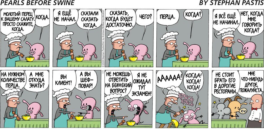 PEARLS BEFORE SWINE BY STEPHAN PASTIS МОЛОТЫЙ ПЕРЕЦ К ВАШЕМУ САЛАТУ, КОГДА. ПРОСТО СКАЖИТЕ, КОГДА. Я ЕЩЁ НЕ НАЧАЛ. СКАЗАЛИ СКАЗАТЬ КОГДА СКАЗАТЬ, КОГДА БУДЕТ ДОСТАТОЧНО ЧЕГО? ПЕРЦА. КОГДА? Я ВСЁ ЕЩЁ НЕ НАЧИНАЛ. ГОВОРИТЬ НЕТ, КОГДА MHE КОГДА? НА НУЖНОМ КОЛИЧЕСТВЕ A MHE ОТКУДА ПЕРЦА. ЗНАТЬ? Вы КЛИЕНТ! А ВЫ ШЕФ- ПОВАР! НЕ МОЖЕШЬ ОТВЕТИТЬ НА БОНЯСКИЙ ОЖИДАЛ ВОПРОС? Я НЕ TYT ЭКЗАМЕН! AAAAAA! КОГДА! КОГДА! КОГДА! НЕ СТОИТ БРАТЬ ЕГО В ДОРОГИЕ РЕСТОРАНЫ, MHE ЧТО-НИБУДЬ APYIOE, ПОЖАЛУЙСТА,