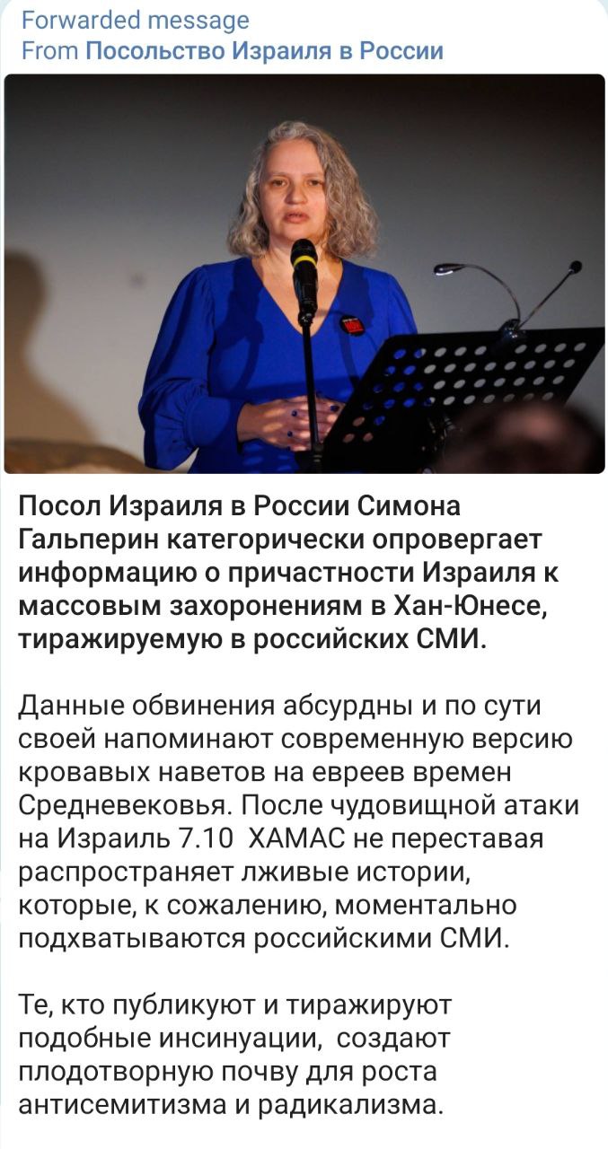 Forwarded message From Посольство Израиля в России Посол Израиля в России Симона Гальперин категорически опровергает информацию о причастности Израиля к массовым захоронениям в Хан-Юнесе, тиражируемую в российских СМИ. Данные обвинения абсурдны и по сути своей напоминают современную версию Кровавых наветов на евреев времен Средневековья. После чудовищной атаки на Израиль 7.10 ХАМАС не переставая распространяет лживые истории, которые, к сожалению, моментально подхватываются российскими СМИ. Те, кто публикуют и тиражируют подобные инсинуации, создают плодотворную почву для роста антисемитизма и радикализма.