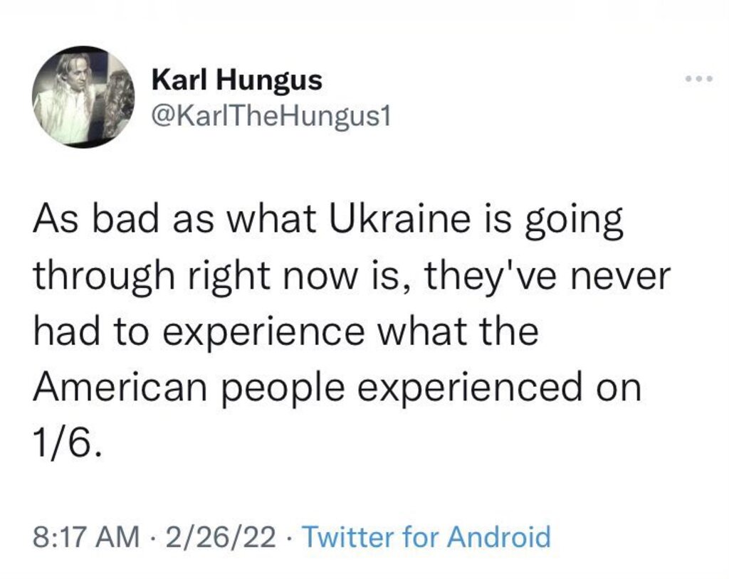 Karl Hungus @KarlTheHungus1 As bad as what Ukraine is going through right now is, they've never had to experience what the American people experienced on 1/6. 8:17 AM &bull; 2/26/22 &bull; Twitter for Android
