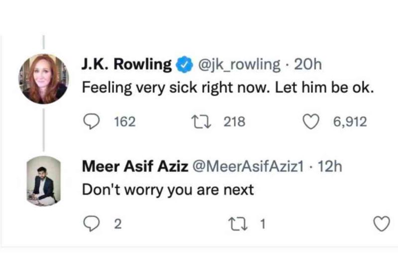 J.K. Rowling @ @jk_rowling &bull; 20h Feeling very sick right now. Let him be ok. 162 17 218 6,912 Meer Asif Aziz @MeerAsifAziz1 &bull; 12h Don't worry you are next 2 17 1