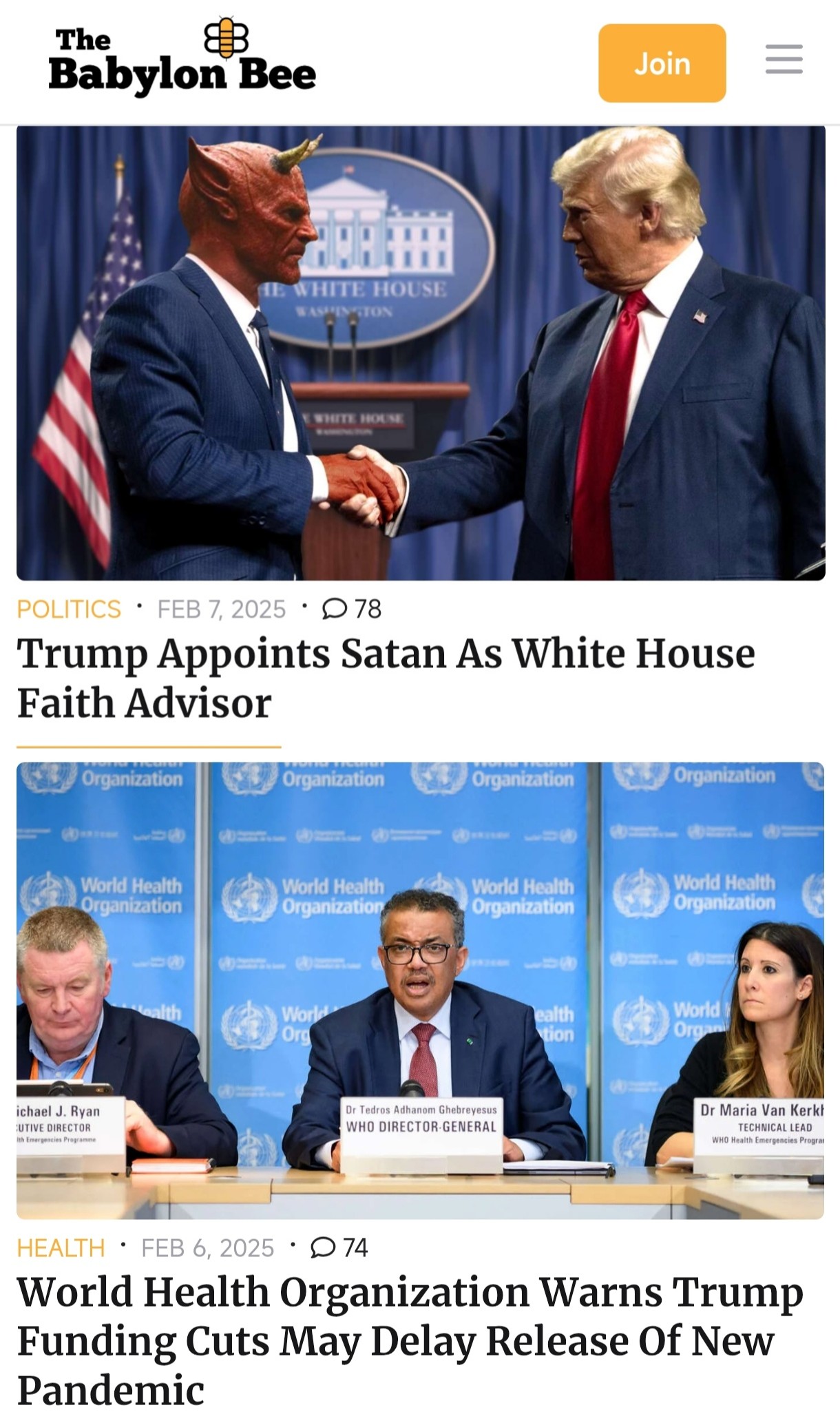 The Babylon Bee Join WHITE HOUSE STON SHITE HOUN POLITICS &bull; FEB 7, 2025 &bull; D 78 Trump Appoints Satan As White House Faith Advisor Organization Organization Organization Organization World Health Organization World Health Organization World Health Organization World Health Organization Worle Org ealth tion World I Org ichael J. Ryan UTIVE DIRECTOR Ith emergencies Proofammi Dr Tedros Adhanom Ghebreyesus WHO DIRECTOR-GENERAL Dr Maria Van Kerkt WHO Health Emergencies Prograt HEALTH &bull; FEB 6, 2025 &bull; D 74 World Health Organization Warns Trump Funding Cuts May Delay Release Of New Pandemic