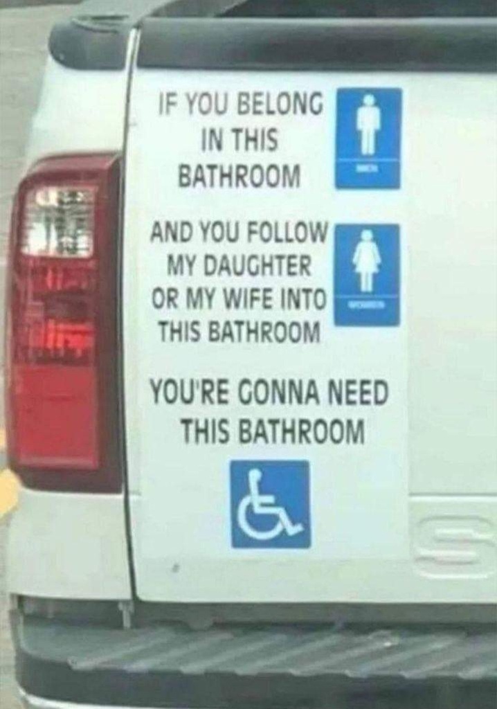 IF YOU BELONG IN THIS BATHROOM AND YOU FOLLOW MY DAUGHTER OR MY WIFE INTO THIS BATHROOM YOU'RE GONNA NEED THIS BATHROOM