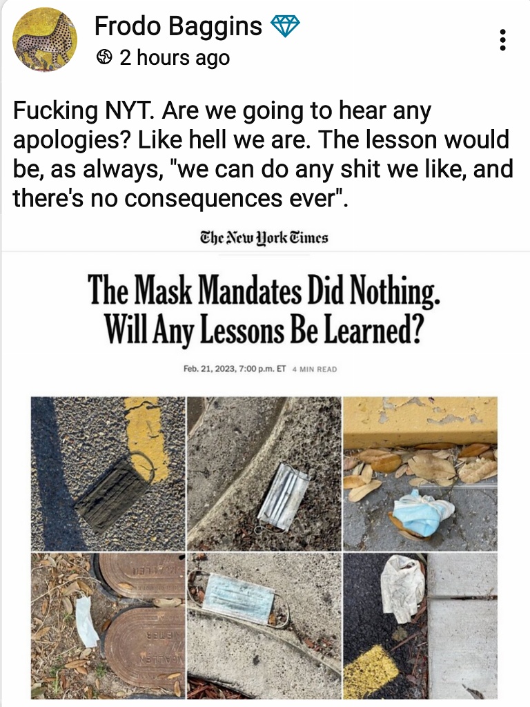 Frodo Baggins + &copy; 2 hours ago Fucking NYT. Are we going to hear any apologies? Like hell we are. The lesson would be, as always, "we can do any shit we like, and there's no consequences ever". The New Work Times The Mask Mandates Did Nothing. Will Any Lessons Be Learned? Feb. 21, 2023, 7:00 p.m. ET 4 MIN READ
