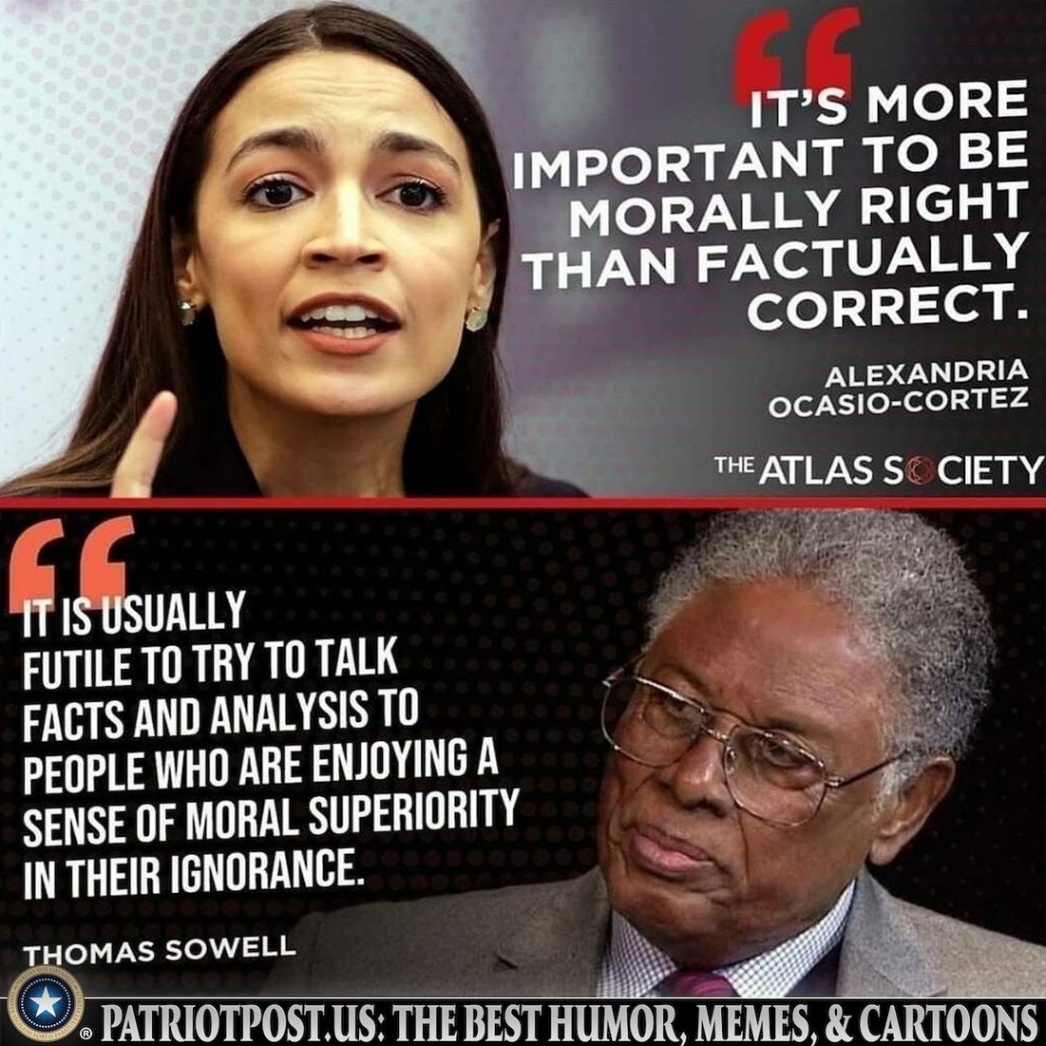 IT'S MORE IMPORTANT TO BE MORALLY RIGHT THAN FACTUALLY CORRECT. ALEXANDRIA OCASIO-CORTEZ THE ATLAS SO CIETY IT IS USUALLY FUTILE TO TRY TO TALK FACTS AND ANALYSIS TO PEOPLE WHO ARE ENJOYING A SENSE OF MORAL SUPERIORITY IN THEIR IGNORANCE. THOMAS SOWELL &bull; PATRIOTPOST. US: THE BEST HUMOR, MEMES, & CARTOONS