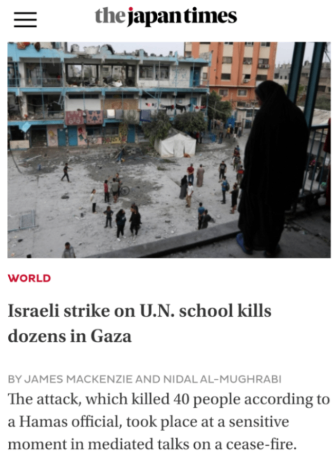 the japantimes WORLD Israeli strike on U.N. school kills dozens in Gaza BY JAMES MACKENZIE AND NIDAL AL-MUGHRABI The attack, which killed 40 people according to a Hamas official, took place at a sensitive moment in mediated talks on a cease-fire.
