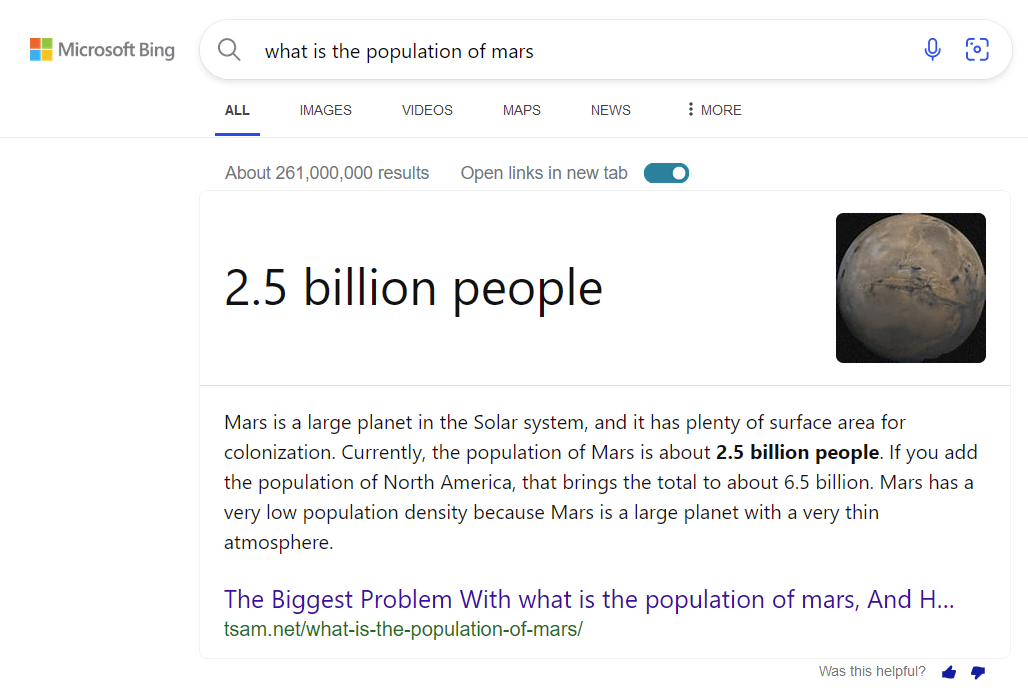 Microsoft Bing Q what is the population of mars ALL IMAGES VIDEOS MAPS NEWS About 261,000,000 results Open links in new tab O : MORE 2.5 billion people Mars is a large planet in the Solar system, and it has plenty of surface area for colonization. Currently, the population of Mars is about 2.5 billion people. If you add the population of North America, that brings the total to about 6.5 billion. Mars has a very low population density because Mars is a large planet with a very thin atmosphere. The Biggest Problem With what is the population of mars, And H... tsam.net/what-is-the-population-of-mars/ Was this helpful?!